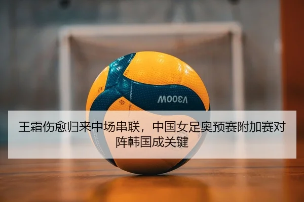 王霜伤愈归来中场串联，中国女足奥预赛附加赛对阵韩国成关键